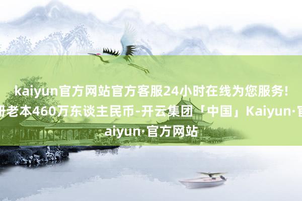 kaiyun官方网站官方客服24小时在线为您服务!企业注册老本460万东谈主民币-开云集团「中国」Kaiyun·官方网站