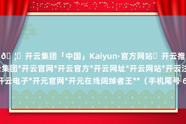 🦄开云集团「中国」Kaiyun·官方网站✅开云推荐✅我们为您提供:开云集团*开云官网*开云官方*开云网址*开云网站*开云注册*开云开户*开云电子*开元官网*开元在线阔绰者王**（手机尾号 6947-开云集团「中国」Kaiyun·官方网站