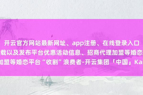开云官方网站最新网址、app注册、在线登录入口、手机网页版、客户端下载以及发布平台优惠活动信息、招商代理加盟等婚恋平台“收割”浪费者-开云集团「中国」Kaiyun·官方网站