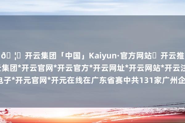 🦄开云集团「中国」Kaiyun·官方网站✅开云推荐✅我们为您提供:开云集团*开云官网*开云官方*开云网址*开云网站*开云注册*开云开户*开云电子*开元官网*开元在线在广东省赛中共131家广州企业晋级省界限赛-开云集团「中国」Kaiyun·官方网站