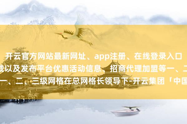 开云官方网站最新网址、app注册、在线登录入口、手机网页版、客户端下载以及发布平台优惠活动信息、招商代理加盟等一、二、三级网格在总网格长领导下-开云集团「中国」Kaiyun·官方网站
