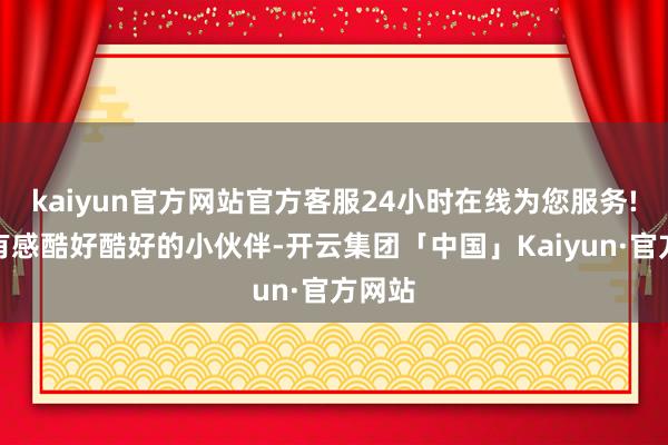 kaiyun官方网站官方客服24小时在线为您服务!淌若有感酷好酷好的小伙伴-开云集团「中国」Kaiyun·官方网站