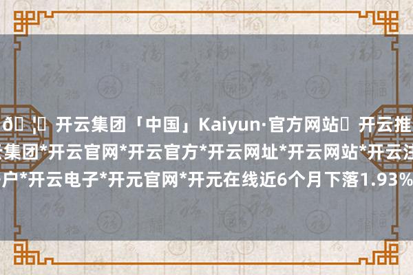 🦄开云集团「中国」Kaiyun·官方网站✅开云推荐✅我们为您提供:开云集团*开云官网*开云官方*开云网址*开云网站*开云注册*开云开户*开云电子*开元官网*开元在线近6个月下落1.93%-开云集团「中国」Kaiyun·官方网站