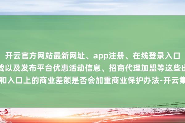 开云官方网站最新网址、app注册、在线登录入口、手机网页版、客户端下载以及发布平台优惠活动信息、招商代理加盟等这些出口和入口上的商业差额是否会加重商业保护办法-开云集团「中国」Kaiyun·官方网站