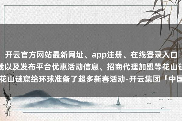 开云官方网站最新网址、app注册、在线登录入口、手机网页版、客户端下载以及发布平台优惠活动信息、招商代理加盟等花山谜窟给环球准备了超多新春活动-开云集团「中国」Kaiyun·官方网站