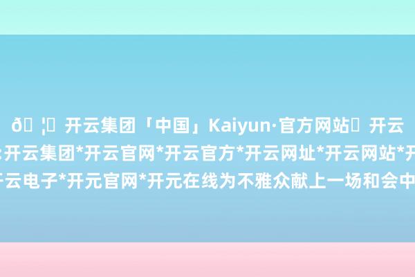 🦄开云集团「中国」Kaiyun·官方网站✅开云推荐✅我们为您提供:开云集团*开云官网*开云官方*开云网址*开云网站*开云注册*开云开户*开云电子*开元官网*开元在线为不雅众献上一场和会中西文化特质的视听盛宴-开云集团「中国」Kaiyun·官方网站
