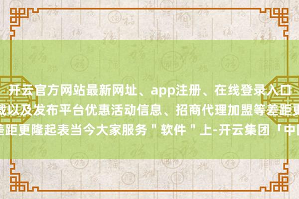 开云官方网站最新网址、app注册、在线登录入口、手机网页版、客户端下载以及发布平台优惠活动信息、招商代理加盟等差距更隆起表当今大家服务＂软件＂上-开云集团「中国」Kaiyun·官方网站