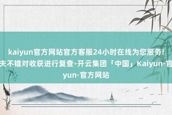 kaiyun官方网站官方客服24小时在线为您服务!这个工夫不错对收获进行复查-开云集团「中国」Kaiyun·官方网站