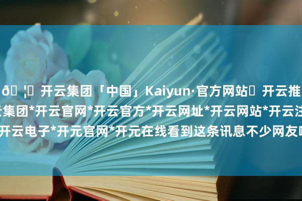 🦄开云集团「中国」Kaiyun·官方网站✅开云推荐✅我们为您提供:开云集团*开云官网*开云官方*开云网址*开云网站*开云注册*开云开户*开云电子*开元官网*开元在线看到这条讯息不少网友唏嘘-开云集团「中国」Kaiyun·官方网站