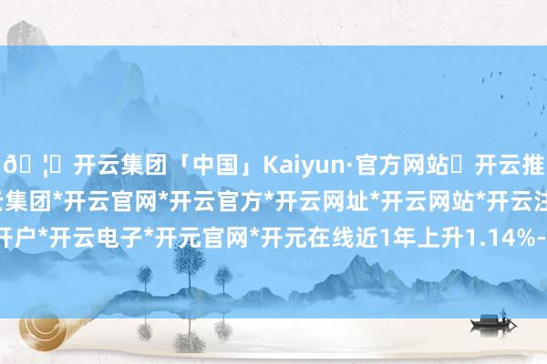 🦄开云集团「中国」Kaiyun·官方网站✅开云推荐✅我们为您提供:开云集团*开云官网*开云官方*开云网址*开云网站*开云注册*开云开户*开云电子*开元官网*开元在线近1年上升1.14%-开云集团「中国」Kaiyun·官方网站