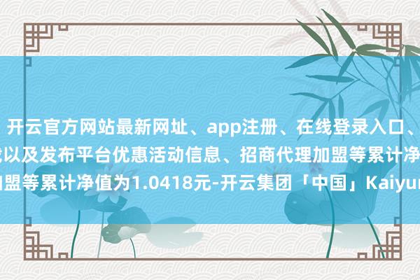 开云官方网站最新网址、app注册、在线登录入口、手机网页版、客户端下载以及发布平台优惠活动信息、招商代理加盟等累计净值为1.0418元-开云集团「中国」Kaiyun·官方网站