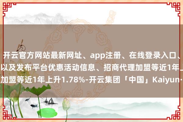 开云官方网站最新网址、app注册、在线登录入口、手机网页版、客户端下载以及发布平台优惠活动信息、招商代理加盟等近1年上升1.78%-开云集团「中国」Kaiyun·官方网站