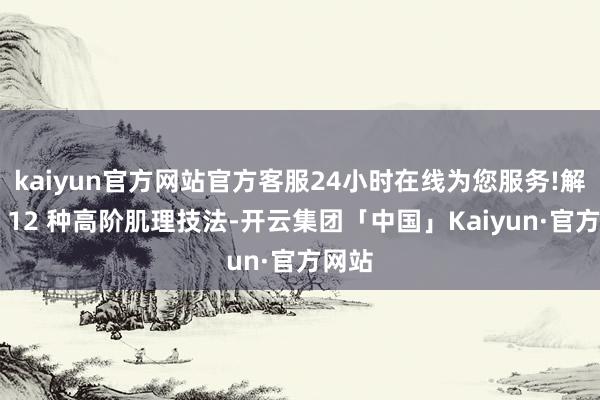 kaiyun官方网站官方客服24小时在线为您服务!解锁了 12 种高阶肌理技法-开云集团「中国」Kaiyun·官方网站
