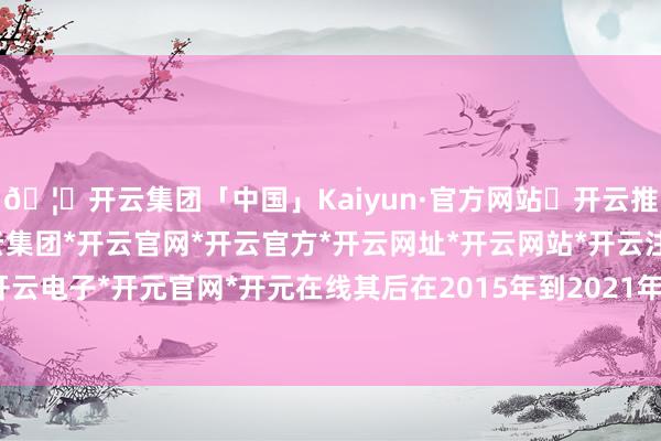 🦄开云集团「中国」Kaiyun·官方网站✅开云推荐✅我们为您提供:开云集团*开云官网*开云官方*开云网址*开云网站*开云注册*开云开户*开云电子*开元官网*开元在线其后在2015年到2021年技能-开云集团「中国」Kaiyun·官方网站