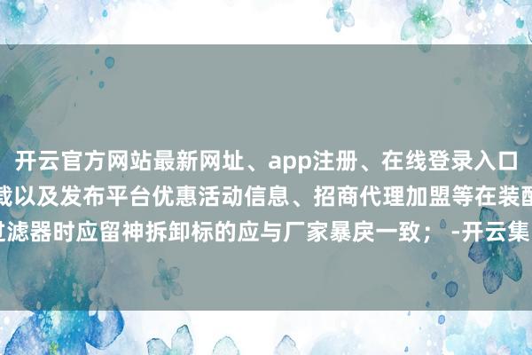 开云官方网站最新网址、app注册、在线登录入口、手机网页版、客户端下载以及发布平台优惠活动信息、招商代理加盟等在装配过滤器时应留神拆卸标的应与厂家暴戾一致； -开云集团「中国」Kaiyun·官方网站