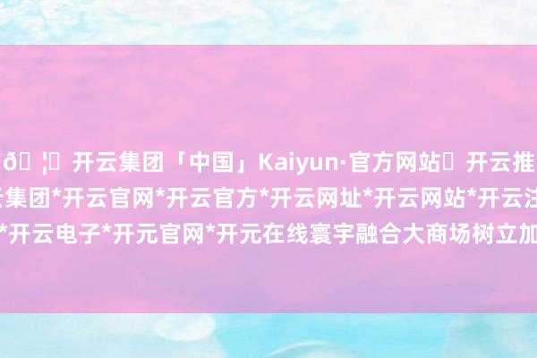 🦄开云集团「中国」Kaiyun·官方网站✅开云推荐✅我们为您提供:开云集团*开云官网*开云官方*开云网址*开云网站*开云注册*开云开户*开云电子*开元官网*开元在线寰宇融合大商场树立加力-开云集团「中国」Kaiyun·官方网站