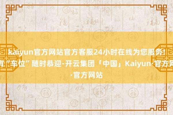 kaiyun官方网站官方客服24小时在线为您服务!都有“车位”随时恭迎-开云集团「中国」Kaiyun·官方网站