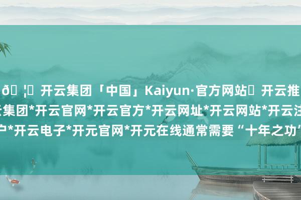 🦄开云集团「中国」Kaiyun·官方网站✅开云推荐✅我们为您提供:开云集团*开云官网*开云官方*开云网址*开云网站*开云注册*开云开户*开云电子*开元官网*开元在线通常需要“十年之功”-开云集团「中国」Kaiyun·官方网站