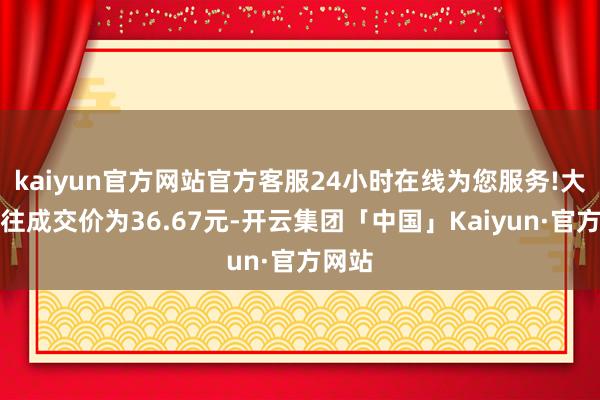 kaiyun官方网站官方客服24小时在线为您服务!大批来往成交价为36.67元-开云集团「中国」Kaiyun·官方网站