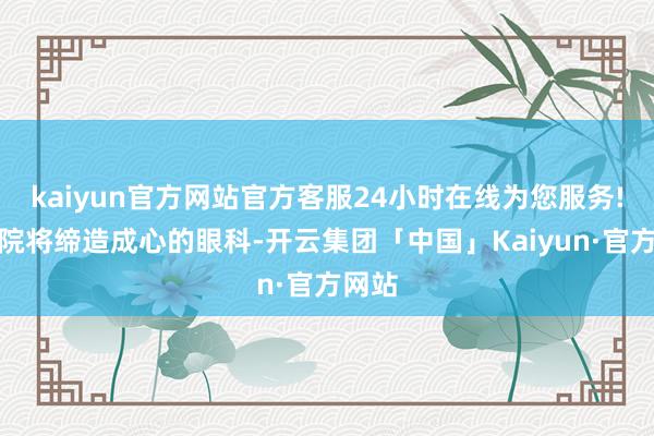 kaiyun官方网站官方客服24小时在线为您服务!新病院将缔造成心的眼科-开云集团「中国」Kaiyun·官方网站