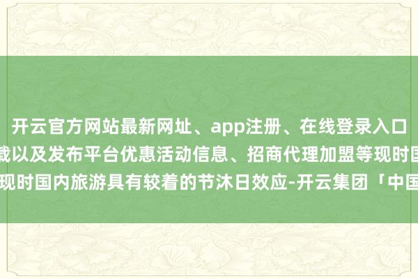 开云官方网站最新网址、app注册、在线登录入口、手机网页版、客户端下载以及发布平台优惠活动信息、招商代理加盟等现时国内旅游具有较着的节沐日效应-开云集团「中国」Kaiyun·官方网站