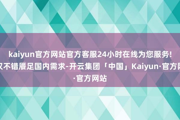kaiyun官方网站官方客服24小时在线为您服务!不仅不错餍足国内需求-开云集团「中国」Kaiyun·官方网站
