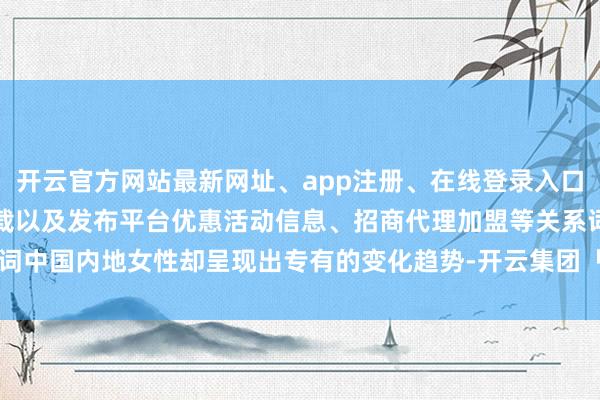 开云官方网站最新网址、app注册、在线登录入口、手机网页版、客户端下载以及发布平台优惠活动信息、招商代理加盟等关系词中国内地女性却呈现出专有的变化趋势-开云集团「中国」Kaiyun·官方网站