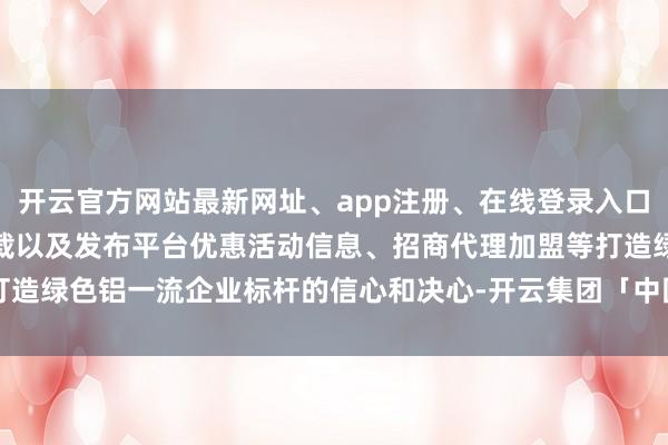 开云官方网站最新网址、app注册、在线登录入口、手机网页版、客户端下载以及发布平台优惠活动信息、招商代理加盟等打造绿色铝一流企业标杆的信心和决心-开云集团「中国」Kaiyun·官方网站