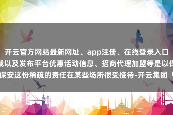 开云官方网站最新网址、app注册、在线登录入口、手机网页版、客户端下载以及发布平台优惠活动信息、招商代理加盟等是以保安这份稀疏的责任在某些场所很受接待-开云集团「中国」Kaiyun·官方网站