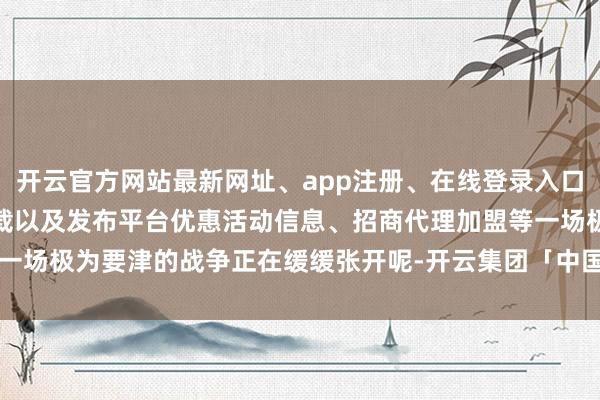 开云官方网站最新网址、app注册、在线登录入口、手机网页版、客户端下载以及发布平台优惠活动信息、招商代理加盟等一场极为要津的战争正在缓缓张开呢-开云集团「中国」Kaiyun·官方网站