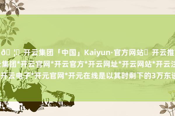 🦄开云集团「中国」Kaiyun·官方网站✅开云推荐✅我们为您提供:开云集团*开云官网*开云官方*开云网址*开云网站*开云注册*开云开户*开云电子*开元官网*开元在线是以其时剩下的3万东谈主-开云集团「中国」Kaiyun·官方网站