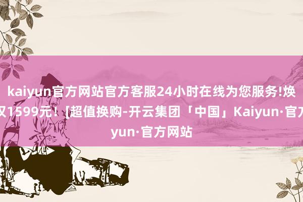 kaiyun官方网站官方客服24小时在线为您服务!焕新价仅1599元！[超值换购-开云集团「中国」Kaiyun·官方网站
