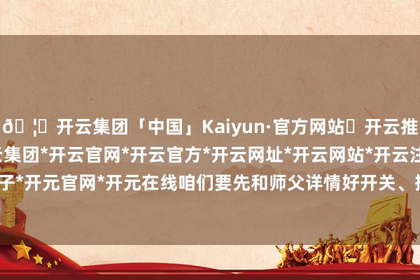 🦄开云集团「中国」Kaiyun·官方网站✅开云推荐✅我们为您提供:开云集团*开云官网*开云官方*开云网址*开云网站*开云注册*开云开户*开云电子*开元官网*开元在线咱们要先和师父详情好开关、插座的位置-开云集团「中国」Kaiyun·官方网站