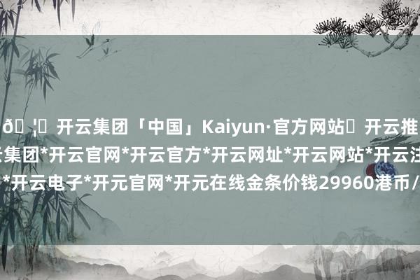 🦄开云集团「中国」Kaiyun·官方网站✅开云推荐✅我们为您提供:开云集团*开云官网*开云官方*开云网址*开云网站*开云注册*开云开户*开云电子*开元官网*开元在线金条价钱29960港币/两-开云集团「中国」Kaiyun·官方网站