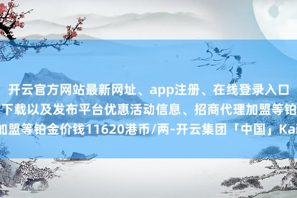 开云官方网站最新网址、app注册、在线登录入口、手机网页版、客户端下载以及发布平台优惠活动信息、招商代理加盟等铂金价钱11620港币/两-开云集团「中国」Kaiyun·官方网站