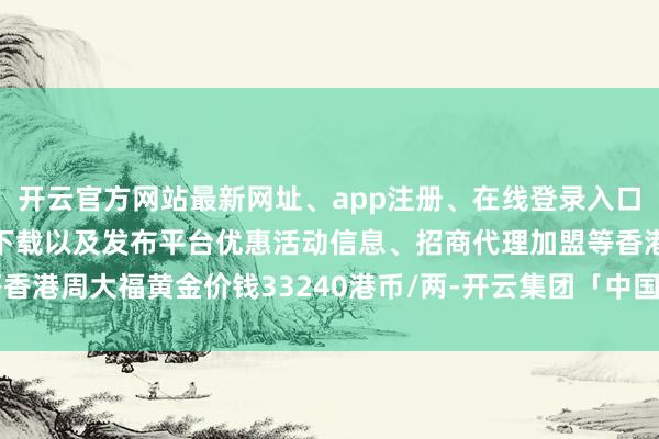 开云官方网站最新网址、app注册、在线登录入口、手机网页版、客户端下载以及发布平台优惠活动信息、招商代理加盟等香港周大福黄金价钱33240港币/两-开云集团「中国」Kaiyun·官方网站