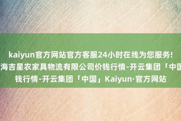 kaiyun官方网站官方客服24小时在线为您服务!2025年3月27日蚌埠海吉星农家具物流有限公司价钱行情-开云集团「中国」Kaiyun·官方网站