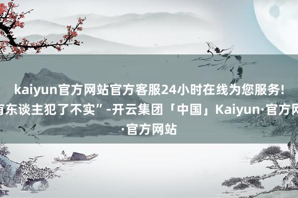 kaiyun官方网站官方客服24小时在线为您服务!“有东谈主犯了不实”-开云集团「中国」Kaiyun·官方网站