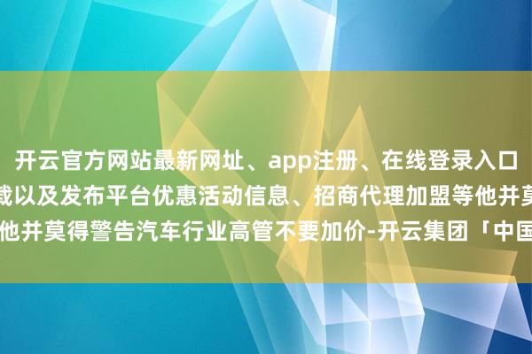 开云官方网站最新网址、app注册、在线登录入口、手机网页版、客户端下载以及发布平台优惠活动信息、招商代理加盟等他并莫得警告汽车行业高管不要加价-开云集团「中国」Kaiyun·官方网站
