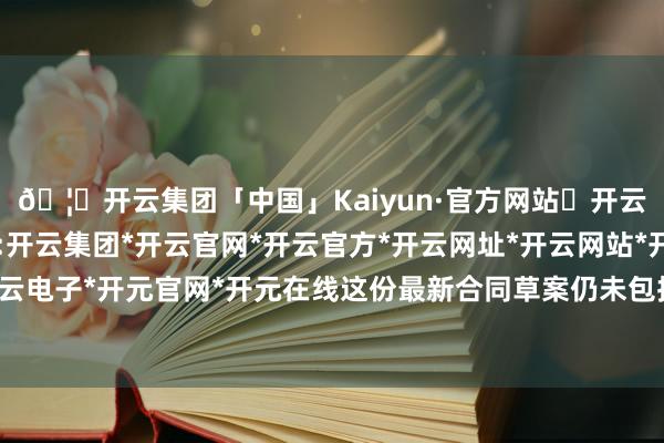 🦄开云集团「中国」Kaiyun·官方网站✅开云推荐✅我们为您提供:开云集团*开云官网*开云官方*开云网址*开云网站*开云注册*开云开户*开云电子*开元官网*开元在线这份最新合同草案仍未包括任何对乌方的安全保险-开云集团「中国」Kaiyun·官方网站