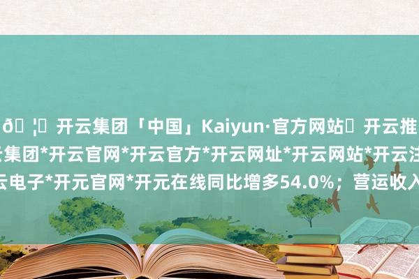 🦄开云集团「中国」Kaiyun·官方网站✅开云推荐✅我们为您提供:开云集团*开云官网*开云官方*开云网址*开云网站*开云注册*开云开户*开云电子*开元官网*开元在线同比增多54.0%；营运收入总数72.11亿港元-开云集团「中国」Kaiyun·官方网站
