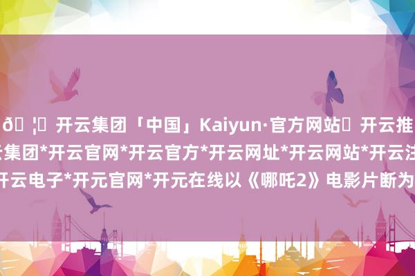 🦄开云集团「中国」Kaiyun·官方网站✅开云推荐✅我们为您提供:开云集团*开云官网*开云官方*开云网址*开云网站*开云注册*开云开户*开云电子*开元官网*开元在线以《哪吒2》电影片断为陈迹-开云集团「中国」Kaiyun·官方网站