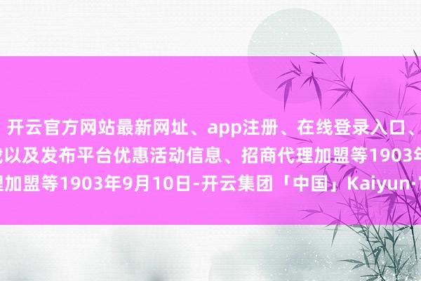 开云官方网站最新网址、app注册、在线登录入口、手机网页版、客户端下载以及发布平台优惠活动信息、招商代理加盟等1903年9月10日-开云集团「中国」Kaiyun·官方网站