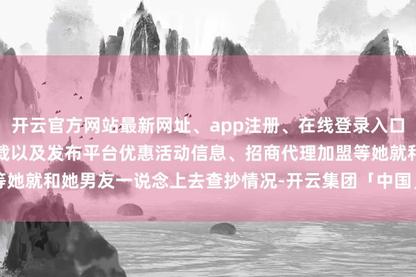 开云官方网站最新网址、app注册、在线登录入口、手机网页版、客户端下载以及发布平台优惠活动信息、招商代理加盟等她就和她男友一说念上去查抄情况-开云集团「中国」Kaiyun·官方网站