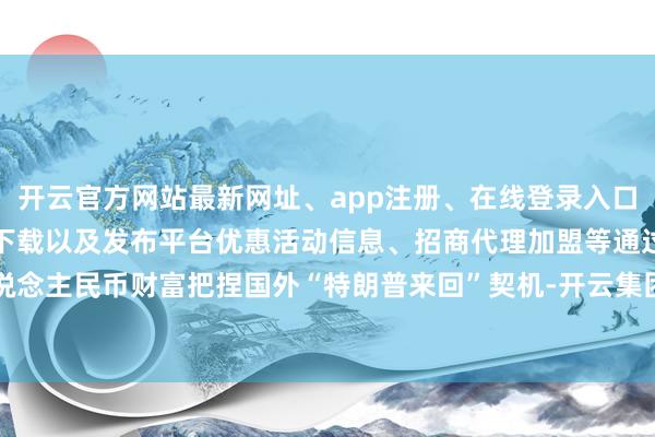 开云官方网站最新网址、app注册、在线登录入口、手机网页版、客户端下载以及发布平台优惠活动信息、招商代理加盟等　　通过东说念主民币财富把捏国外“特朗普来回”契机-开云集团「中国」Kaiyun·官方网站