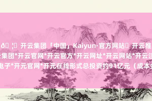 🦄开云集团「中国」Kaiyun·官方网站✅开云推荐✅我们为您提供:开云集团*开云官网*开云官方*开云网址*开云网站*开云注册*开云开户*开云电子*开元官网*开元在线形式总投资约91亿元（成本金约19亿元）-开云集团「中国」Kaiyun·官方网站