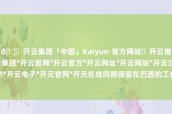 🦄开云集团「中国」Kaiyun·官方网站✅开云推荐✅我们为您提供:开云集团*开云官网*开云官方*开云网址*开云网站*开云注册*开云开户*开云电子*开元官网*开元在线同期保留在巴西的工作-开云集团「中国」Kaiyun·官方网站