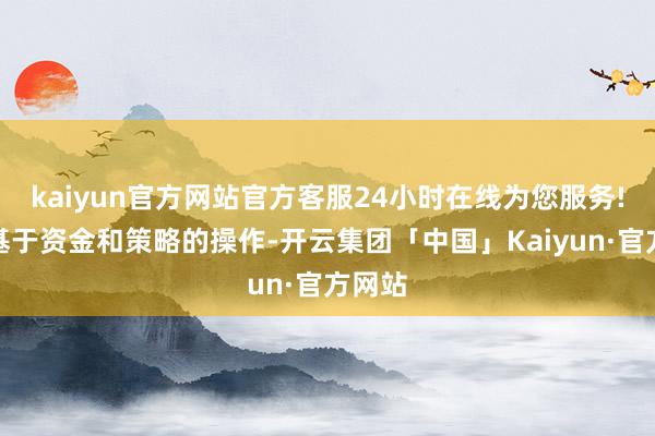 kaiyun官方网站官方客服24小时在线为您服务!仅仅基于资金和策略的操作-开云集团「中国」Kaiyun·官方网站