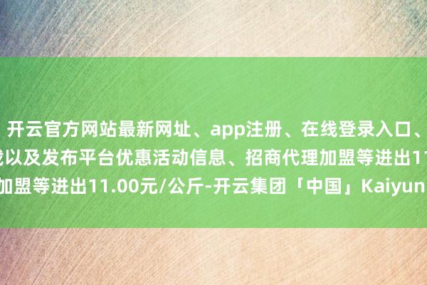 开云官方网站最新网址、app注册、在线登录入口、手机网页版、客户端下载以及发布平台优惠活动信息、招商代理加盟等进出11.00元/公斤-开云集团「中国」Kaiyun·官方网站