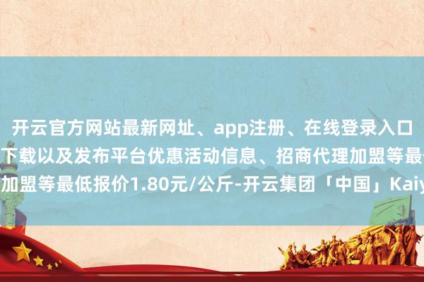 开云官方网站最新网址、app注册、在线登录入口、手机网页版、客户端下载以及发布平台优惠活动信息、招商代理加盟等最低报价1.80元/公斤-开云集团「中国」Kaiyun·官方网站